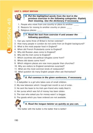 L UNIT 5. GREAT BRITAIN
190
ESSON48
6. Put the highlighted words from the text in the
previous exercise in the following categories. Explain
their meaning. Use the dictionary if necessary.
1. People who move from one country or place to another: _____
2. Reasons for moving to another country or place: _____
3. Religious places: _____
7. Read the text from exercise 4 and answer the
following questions.
1. Can you name three of Britain’s former colonies?
2. How many people in London do not come from an English background?
3. What is the most popular food in England?
4. When did French Protestants come to England?
5. Why did Russian Jews come to England?
6. Why did the Irish come to England?
7. Which countries did political refugees come from?
8. Where did slaves come from?
9. Which religions places are now more popular than churches?
10. Why are visitors to England sometimes surprised?
11. What are the most common kinds of restaurants?
12. What question do many English people often ask themselves?
8. Put commas in the given sentences, if necessary.
1. A babysitter is a girl who takes care of small children.
2. My new television which I bought last month is out of order.
3. He sent the book to his Irish pen-friend who really liked it.
4. Her purse which was full of money has been stolen.
5. The man who asked you for money wasn’t a beggar.
6. The goods which you have ordered are not available.
9. Read the tongue-twister as quickly as you can.
The batter with the butter is the batter that is better!
 