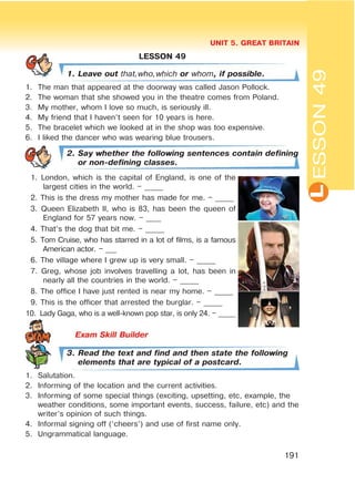 L
UNIT 5. GREAT BRITAIN
191
ESSON49
LESSON 49
1. Leave out that,who,which or whom, if possible.
1. The man that appeared at the doorway was called Jason Pollock.
2. The woman that she showed you in the theatre comes from Poland.
3. My mother, whom I love so much, is seriously ill.
4. My friend that I haven’t seen for 10 years is here.
5. The bracelet which we looked at in the shop was too expensive.
6. I liked the dancer who was wearing blue trousers.
2. Say whether the following sentences contain defining
or non-defining classes.
1. London, which is the capital of England, is one of the
largest cities in the world. – _____
2. This is the dress my mother has made for me. – _____
3. Queen Elizabeth II, who is 83, has been the queen of
England for 57 years now. – ____
4. That’s the dog that bit me. – _____
5. Tom Cruise, who has starred in a lot of films, is a famous
American actor. – ___
6. The village where I grew up is very small. – _____
7. Greg, whose job involves travelling a lot, has been in
nearly all the countries in the world. – _____
8. The office I have just rented is near my home. – _____
9. This is the officer that arrested the burglar. – _____
10. Lady Gaga, who is a well-known pop star, is only 24. – _____
3. Read the text and find and then state the following
elements that are typical of a postcard.
1. Salutation.
2. Informing of the location and the current activities.
3. Informing of some special things (exciting, upsetting, etc, example, the
weather conditions, some important events, success, failure, etc) and the
writer’s opinion of such things.
4. Informal signing off (‘cheers’) and use of first name only.
5. Ungrammatical language.
 