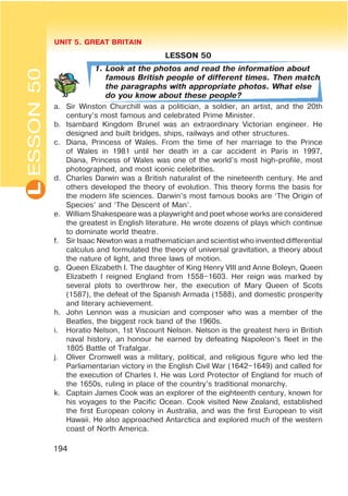 L UNIT 5. GREAT BRITAIN
194
ESSON50
LESSON 50
1. Look at the photos and read the information about
famous British people of different times. Then match
the paragraphs with appropriate photos. What else
do you know about these people?
a. Sir Winston Churchill was a politician, a soldier, an artist, and the 20th
century’s most famous and celebrated Prime Minister.
b. Isambard Kingdom Brunel was an extraordinary Victorian engineer. He
designed and built bridges, ships, railways and other structures.
c. Diana, Princess of Wales. From the time of her marriage to the Prince
of Wales in 1981 until her death in a car accident in Paris in 1997,
Diana, Princess of Wales was one of the world’s most high-profile, most
photographed, and most iconic celebrities.
d. Charles Darwin was a British naturalist of the nineteenth century. He and
others developed the theory of evolution. This theory forms the basis for
the modern life sciences. Darwin’s most famous books are ‘The Origin of
Species’ and ‘The Descent of Man’.
e. William Shakespeare was a playwright and poet whose works are considered
the greatest in English literature. He wrote dozens of plays which continue
to dominate world theatre.
f. Sir Isaac Newton was a mathematician and scientist who invented differential
calculus and formulated the theory of universal gravitation, a theory about
the nature of light, and three laws of motion.
g. Queen Elizabeth I. The daughter of King Henry VIII and Anne Boleyn, Queen
Elizabeth I reigned England from 1558–1603. Her reign was marked by
several plots to overthrow her, the execution of Mary Queen of Scots
(1587), the defeat of the Spanish Armada (1588), and domestic prosperity
and literary achievement.
h. John Lennon was a musician and composer who was a member of the
Beatles, the biggest rock band of the 1960s.
i. Horatio Nelson, 1st Viscount Nelson. Nelson is the greatest hero in British
naval history, an honour he earned by defeating Napoleon’s fleet in the
1805 Battle of Trafalgar.
j. Oliver Cromwell was a military, political, and religious figure who led the
Parliamentarian victory in the English Civil War (1642–1649) and called for
the execution of Charles I. He was Lord Protector of England for much of
the 1650s, ruling in place of the country’s traditional monarchy.
k. Captain James Cook was an explorer of the eighteenth century, known for
his voyages to the Pacific Ocean. Cook visited New Zealand, established
the first European colony in Australia, and was the first European to visit
Hawaii. He also approached Antarctica and explored much of the western
coast of North America.
 