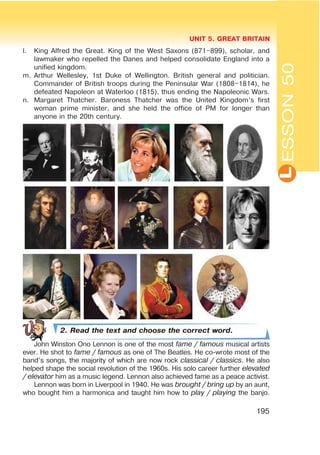 L
UNIT 5. GREAT BRITAIN
195
l. King Alfred the Great. King of the West Saxons (871–899), scholar, and
lawmaker who repelled the Danes and helped consolidate England into a
unified kingdom.
m. Arthur Wellesley, 1st Duke of Wellington. British general and politician.
Commander of British troops during the Peninsular War (1808–1814), he
defeated Napoleon at Waterloo (1815), thus ending the Napoleonic Wars.
n. Margaret Thatcher. Baroness Thatcher was the United Kingdom’s first
woman prime minister, and she held the office of PM for longer than
anyone in the 20th century.
2. Read the text and choose the correct word.
John Winston Ono Lennon is one of the most fame / famous musical artists
ever. He shot to fame / famous as one of The Beatles. He co-wrote most of the
band’s songs, the majority of which are now rock classical / classics. He also
helped shape the social revolution of the 1960s. His solo career further elevated
/ elevator him as a music legend. Lennon also achieved fame as a peace activist.
Lennon was born in Liverpool in 1940. He was brought / bring up by an aunt,
who bought him a harmonica and taught him how to play / playing the banjo.
ESSON50
 