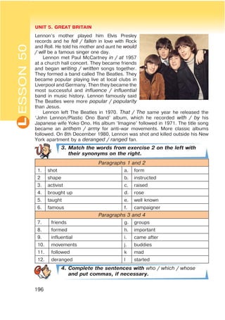 L UNIT 5. GREAT BRITAIN
196
ESSON50
Lennon’s mother played him Elvis Presley
records and he fell / fallen in love with Rock
and Roll. He told his mother and aunt he would
/ will be a famous singer one day.
Lennon met Paul McCartney in / at 1957
at a church hall concert. They became friends
and began writing / written songs together.
They formed a band called The Beatles. They
became popular playing live at local clubs in
Liverpool and Germany. Then they became the
most successful and influence / influential
band in music history. Lennon famously said
The Beatles were more popular / popularity
than Jesus.
Lennon left The Beatles in 1970. That / The same year he released the
‘John Lennon/Plastic Ono Band’ album, which he recorded with / by his
Japanese wife Yoko Ono. His album ‘Imagine’ followed in 1971. The title song
became an anthem / army for anti-war movements. More classic albums
followed. On 8th December 1980, Lennon was shot and killed outside his New
York apartment by a deranged / ranged fan.
3. Match the words from exercise 2 on the left with
their synonyms on the right.
Paragraphs 1 and 2
1. shot a. form
2 shape b. instructed
3. activist c. raised
4. brought up d. rose
5. taught e. well known
6. famous f. campaigner
Paragraphs 3 and 4
7. friends g. groups
8. formed h. important
9. influential i. came after
10. movements j. buddies
11. followed k mad
12. deranged l started
4. Complete the sentences with who / which / whose
and put commas, if necessary.
 