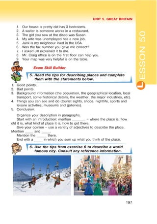 L
UNIT 5. GREAT BRITAIN
197
ESSON50
1. Our house is pretty old has 3 bedrooms.
2. A waiter is someone works in a restaurant.
3. The girl you saw at the disco was Susan.
4. My wife was unemployed has a new job.
5. Jack is my neighbour lived in the USA.
6. Was the fax number you gave me correct?
7. I asked Jill explained it to me.
8. Mr. Craig office is on the first floor can help you.
9. Your map was very helpful is on the table.
5. Read the tips for describing places and complete
them with the statements below.
1. Good points.
2. Bad points.
3. Background information (the population, the geographical location, local
transport, some historical details, the weather, the major industries, etc).
4. Things you can see and do (tourist sights, shops, nightlife, sports and
leisure activities, museums and galleries).
5. Conclusion.
Organize your description in paragraphs.
Start with an introduction: mention ________ – where the place is, how
old it is, what kind of place it is, how to get there.
Give your opinion – use a variety of adjectives to describe the place.
Mention _____ and _____.
Mention the ______ there.
End with a _____ in which you sum up what you think of the place.
6. Use the tips from exercise 6 to describe a world
famous city. Consult any reference information.
 