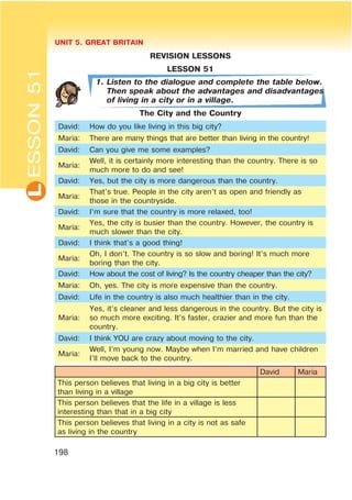 L UNIT 5. GREAT BRITAIN
198
ESSON51
REVISION LESSONS
LESSON 51
1. Listen to the dialogue and complete the table below.
Then speak about the advantages and disadvantages
of living in a city or in a village.
The City and the Country
David: How do you like living in this big city?
Maria: There are many things that are better than living in the country!
David: Can you give me some examples?
Maria:
Well, it is certainly more interesting than the country. There is so
much more to do and see!
David: Yes, but the city is more dangerous than the country.
Maria:
That’s true. People in the city aren’t as open and friendly as
those in the countryside.
David: I’m sure that the country is more relaxed, too!
Maria:
Yes, the city is busier than the country. However, the country is
much slower than the city.
David: I think that’s a good thing!
Maria:
Oh, I don’t. The country is so slow and boring! It’s much more
boring than the city.
David: How about the cost of living? Is the country cheaper than the city?
Maria: Oh, yes. The city is more expensive than the country.
David: Life in the country is also much healthier than in the city.
Maria:
Yes, it’s cleaner and less dangerous in the country. But the city is
so much more exciting. It’s faster, crazier and more fun than the
country.
David: I think YOU are crazy about moving to the city.
Maria:
Well, I’m young now. Maybe when I’m married and have children
I’ll move back to the country.
David Maria
This person believes that living in a big city is better
than living in a village
This person believes that the life in a village is less
interesting than that in a big city
This person believes that living in a city is not as safe
as living in the country
 