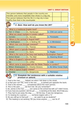 L
UNIT 5. GREAT BRITAIN
199
ESSON51
This person believes that people in the country are
friendlier and more hospitable than those in a big city
This person believes that the life in a big city is less
healthy than that in the countryside
2. Quiz: How well do you know the UK?
1. What is a traditional English food?
a. Fish ‘n’ Chips b. Hamburger c. Chili con carne
2. What are street markets in London called?
a. Camden b. Harrods c. Portobello
3. Where is the carnival in August held?
a. in Nottingham b. in Notting Hill c. in Wimbledon
4. Which river runs through Liverpool?
a. Severn b. Thames c. Mersey
5. Which sport is typically English?
a. Cricket b. Darts c. Rugby
6. What is the name of the long road leading to Buckingham Palace?
a. Oxford Street b. The Mall c. Downing Street
7. What is England’s national drink?
a. tea b. coffee c. cola
8. Which name is associated with the Globe Theatre in London?
a. William Shakespeare b. Charles Dickens c. Sir Arthur Conan Doyle
9. What is typical English cheese?
a. Cheddar b. Gorgonzola c. Parmesan
3. Complete the sentences with a suitable relative
pronoun or adverb.
1. That is the man _____ helped me when I fell down in the street.
2. Is that your car? No, mine is the one _____is parked just opposite the bank.
3. That is the woman _____ complained about the room service.
4. This is the park _____ we first met. Do you remember?
5. So, James is the man ______ son came on the school trip with us? I didn’t know.
6. If you have any question, ask the girl _____ is standing at the desk. She’ll help you.
7. They had to put away the dog _____ bit the boy. It was too dangerous.
8. I’m looking for a person _____ surname begins with a “k”.
9. Do you still go to that pub ______ we used to go as students?
10. The heating is not working. Do you know anyone _____ can fix it?
 
