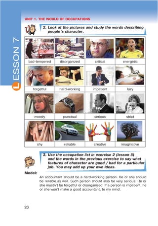 L
20
UNIT 1. THE WORLD OF OCCUPATIONS
2. Look at the pictures and study the words describing
people’s character.
bad-tempered disorganized critical energetic
forgetful hard-working impatient lazy
moody punctual serious strict
shy reliable creative imaginative
3. Use the occupation list in exercise 2 (lesson 5)
and the words in the previous exercise to say what
features of character are good / bad for a particular
job. You may add up your own ideas.
Model:
An accountant should be a hard-working person. He or she should
be reliable as well. Such person should also be very serious. He or
she mustn’t be forgetful or disorganized. If a person is impatient, he
or she won’t make a good accountant, to my mind.
ESSON7
 