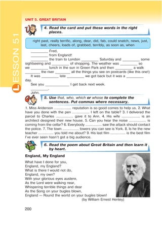 L UNIT 5. GREAT BRITAIN
200
4. Read the card and put these words in the right
places.
right past, really terrific, along, dear, did, fab, could snatch, news, just,
last, cheers, loads of, grabbed, terribly, as soon as, when
__________ Fred,
__________ from England!
__________ the train to London __________ Saturday and __________ some
sightseeing and __________ of shopping. The weather was __________ so
we __________ lunch in the sun in Green Park and then __________ a walk
_________ the river _________ all the things you see on postcards (like this one!)
It was __________ late __________ we got back but it was a __________
day.
See you ______________ I get back next week.
__________,
John.
5. Use that, who, which or whose to complete the
sentences. Put commas where necessary.
1. Miss Anderson ................ reputation is so good comes to help us. 2. What
have you done with the pen ................ I left on the table? 3. I delivered the
parcel to Charles ................ gave it to Ann. 4. His wife ................. is an
architect designed their new house. 5. Can you hear the noise ................ is
coming from the cellar? 6. Everybody ............... saw the attack should contact
the police. 7. The town ............... towers you can see is York. 8. Is he the new
teacher .............. you told me about? 9. His last film .............. is the best film
I’ve ever seen hasn’t got a big audience.
6. Read the poem about Great Britain and then learn it
by heart.
England, My England
What have I done for you,
England, my England?
What is there I would not do,
England, my own?
With your glorious eyes austere,
As the Lord were walking near,
Whispering terrible things and dear
As the Song on your bugles blown,
England — Round the world on your bugles blown!
(by William Ernest Henley)
ESSON51
 