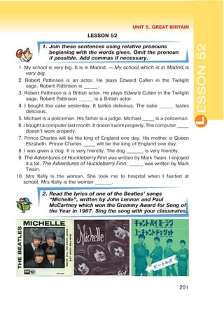 L
UNIT 5. GREAT BRITAIN
201
ESSON52
LESSON 52
1. Join these sentences using relative pronouns
beginning with the words given. Omit the pronoun
if possible. Add commas if necessary.
1. My school is very big. It is in Madrid. — My school,which is in Madrid,is
very big.
2. Robert Pattinson is an actor. He plays Edward Cullen in the Twilight
saga. Robert Pattinson is ______.
3. Robert Pattinson is a British actor. He plays Edward Cullen in the Twilight
saga. Robert Pattinson ______ is a British actor.
4. I bought this cake yesterday. It tastes delicious. The cake ______ tastes
delicious.
5. Michael is a policeman. His father is a judge. Michael _____ is a policeman.
6.I bought a computer last month. It doesn’t work properly. The computer _____
doesn’t work properly.
7. Prince Charles will be the king of England one day. His mother is Queen
Elizabeth. Prince Charles _____ will be the king of England one day.
8. I was given a dog. It is very friendly. The dog _______ is very friendly.
9. The Adventures of Huckleberry Finn was written by Mark Twain. I enjoyed
it a lot. The Adventures of Huckleberry Finn ______ was written by Mark
Twain.
10. Mrs Kelly is the woman. She took me to hospital when I fainted at
school. Mrs Kelly is the woman _______.
2. Read the lyrics of one of the Beatles’ songs
œMichelleB, written by John Lennon and Paul
McCartney which won the Grammy Award for Song of
the Year in 1967. Sing the song with your classmates.
 