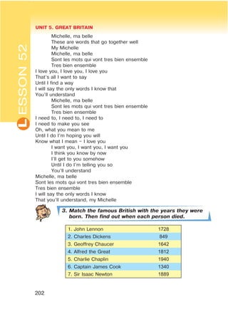 L UNIT 5. GREAT BRITAIN
202
Michelle, ma belle
These are words that go together well
My Michelle
Michelle, ma belle
Sont les mots qui vont tres bien ensemble
Tres bien ensemble
I love you, I love you, I love you
That’s all I want to say
Until I find a way
I will say the only words I know that
You’ll understand
Michelle, ma belle
Sont les mots qui vont tres bien ensemble
Tres bien ensemble
I need to, I need to, I need to
I need to make you see
Oh, what you mean to me
Until I do I’m hoping you will
Know what I mean – I love you
I want you, I want you, I want you
I think you know by now
I’ll get to you somehow
Until I do I’m telling you so
You’ll understand
Michelle, ma belle
Sont les mots qui vont tres bien ensemble
Tres bien ensemble
I will say the only words I know
That you’ll understand, my Michelle
3. Match the famous British with the years they were
born. Then find out when each person died.
1. John Lennon 1728
2. Charles Dickens 849
3. Geoffrey Chaucer 1642
4. Alfred the Great 1812
5. Charlie Chaplin 1940
6. Captain James Cook 1340
7. Sir Isaac Newton 1889
ESSON52
 