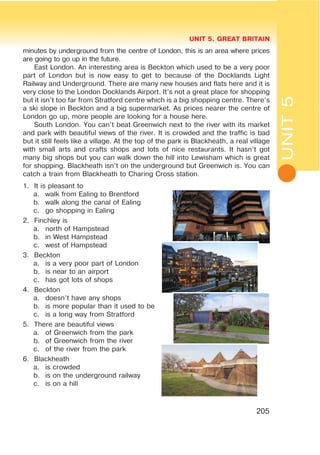 UNIT 5. GREAT BRITAIN
205
minutes by underground from the centre of London, this is an area where prices
are going to go up in the future.
East London. An interesting area is Beckton which used to be a very poor
part of London but is now easy to get to because of the Docklands Light
Railway and Underground. There are many new houses and flats here and it is
very close to the London Docklands Airport. It’s not a great place for shopping
but it isn’t too far from Stratford centre which is a big shopping centre. There’s
a ski slope in Beckton and a big supermarket. As prices nearer the centre of
London go up, more people are looking for a house here.
South London. You can’t beat Greenwich next to the river with its market
and park with beautiful views of the river. It is crowded and the traffic is bad
but it still feels like a village. At the top of the park is Blackheath, a real village
with small arts and crafts shops and lots of nice restaurants. It hasn’t got
many big shops but you can walk down the hill into Lewisham which is great
for shopping. Blackheath isn’t on the underground but Greenwich is. You can
catch a train from Blackheath to Charing Cross station.
1. It is pleasant to
a. walk from Ealing to Brentford
b. walk along the canal of Ealing
c. go shopping in Ealing
2. Finchley is
a. north of Hampstead
b. in West Hampstead
c. west of Hampstead
3. Beckton
a. is a very poor part of London
b. is near to an airport
c. has got lots of shops
4. Beckton
a. doesn’t have any shops
b. is more popular than it used to be
c. is a long way from Stratford
5. There are beautiful views
a. of Greenwich from the park
b. of Greenwich from the river
c. of the river from the park
6. Blackheath
a. is crowded
b. is on the underground railway
c. is on a hill
UNIT5
 