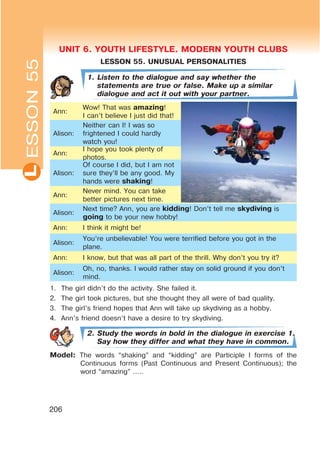 UNIT 6. YOUTH LIFESTYLE. MODERN YOUTH CLUBSL
206
UNIT 6. YOUTH LIFESTYLE. MODERN YOUTH CLUBS
LESSON 55. UNUSUAL PERSONALITIES
1. Listen to the dialogue and say whether the
statements are true or false. Make up a similar
dialogue and act it out with your partner.
Ann:
Wow! That was amazing!
I can’t believe I just did that!
Alison:
Neither can I! I was so
frightened I could hardly
watch you!
Ann:
I hope you took plenty of
photos.
Alison:
Of course I did, but I am not
sure they’ll be any good. My
hands were shaking!
Ann:
Never mind. You can take
better pictures next time.
Alison:
Next time? Ann, you are kidding! Don’t tell me skydiving is
going to be your new hobby!
Ann: I think it might be!
Alison:
You’re unbelievable! You were terrified before you got in the
plane.
Ann: I know, but that was all part of the thrill. Why don’t you try it?
Alison:
Oh, no, thanks. I would rather stay on solid ground if you don’t
mind.
1. The girl didn’t do the activity. She failed it.
2. The girl took pictures, but she thought they all were of bad quality.
3. The girl’s friend hopes that Ann will take up skydiving as a hobby.
4. Ann’s friend doesn’t have a desire to try skydiving.
2. Study the words in bold in the dialogue in exercise 1.
Say how they differ and what they have in common.
Model: The words “shaking” and “kidding” are Participle I forms of the
Continuous forms (Past Continuous and Present Continuous); the
word “amazing” …..
ESSON55
 
