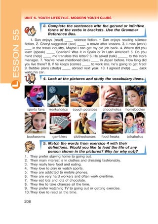 UNIT 6. YOUTH LIFESTYLE. MODERN YOUTH CLUBSL
208
3. Complete the sentences with the gerund or infinitive
forms of the verbs in brackets. Use the Grammar
Reference Box.
1. Dan enjoys (read) _____ science fiction. – Dan enjoys reading science
fiction. 2. Cheryl suggested (see) _____ a movie after lessons. 3. I miss (work)
____ in the travel industry. Maybe I can get my old job back. 4. Where did you
learn (speak) _____ Spanish? Was it in Spain or in Latin America? 5. Do you
mind (help) _____ me translate this letter? 6. He asked (talk) ______ to the store
manager. 7. You’ve never mentioned (live) _____ in Japan before. How long did
you live there? 8. If he keeps (come) _____ to work late, he’s going to get fired!
9. Debbie plans (study) _____ abroad next year. 10. I agreed (help) ____ Jack
wash his car.
4. Look at the pictures and study the vocabulary items.
sports fans workaholics couch potatoes chocoholics homebodies
bookworms gamblers clotheshorses food freaks talkaholics
5. Match the words from exercice 4 with their
definitions. Would you like to lead the life of any
person shown in the pictures? Why (or why not)?
1. They prefer staying home to going out.
2. Their main interest is in clothes and dressing fashionably.
3. They really love food and eating.
4. They love to play or watch sports.
5. They are addicted to mobile phones.
6. They are very hard workers and often work overtime.
7. They eat lots and lots of chocolate.
8. They like to take chances all the time.
9. They prefer watching TV to going out or getting exercise.
10. They love to read all the time.
ESSON55
 