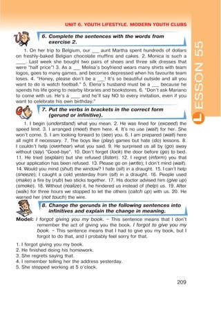 L
UNIT 6. YOUTH LIFESTYLE. MODERN YOUTH CLUBS
209
6. Complete the sentences with the words from
exercise 2.
1. On her trip to Belgium, our ___ aunt Martha spent hundreds of dollars
on freshly-baked Belgian chocolate muffins and cakes. 2. Monica is such a
____. Last week she bought two pairs of shoes and three silk dresses that
were “half price”! 3. As a ___ Melisa’s boyfriend wears many shirts with team
logos, goes to many games, and becomes depressed when his favourite team
loses. 4. “Honey, please don’t be a ___! It’s so beautiful outside and all you
want to do is watch football.” 5. Elena’s husband must be a ___ because he
spends his life going to nearby libraries and bookstores. 6. “Don’t ask Mariano
to come with us. He’s a ____ and he’ll say NO to every invitation, even if you
want to celebrate his own birthday.”
7. Put the verbs in brackets in the correct form
(gerund or infinitive).
1. I begin (understand) what you mean. 2. He was fined for (exceed) the
speed limit. 3. I arranged (meet) them here. 4. It’s no use (wait) for her. She
won’t come. 5. I am looking forward to (see) you. 6. I am prepared (wait) here
all night if necessary. 7. The boys like (play) games but hate (do) lessons. 8.
I couldn’t help (overhear) what you said. 9. He surprised us all by (go) away
without (say) “Good-bye”. 10. Don’t forget (lock) the door before (go) to bed.
11. He tried (explain) but she refused (listen). 12. I regret (inform) you that
your application has been refused. 13. Please go on (write); I don’t mind (wait).
14. Would you mind (shut) the window? I hate (sit) in a draught. 15. I can’t help
(sneeze); I caught a cold yesterday from (sit) in a draught. 16. People used
(make) a fire by (rub) two sticks together. 17. His doctor advised him (give up)
(smoke). 18. Without (realize) it, he hindered us instead of (help) us. 19. After
(walk) for three hours we stopped to let the others (catch up) with us. 20. He
warned her (not touch) the wire.
8. Change the gerunds in the following sentences into
infinitives and explain the change in meaning.
Model: I forgot giving you my book. – This sentence means that I don’t
remember the act of giving you the book. I forgot to give you my
book. – This sentence means that I had to give you my book, but I
forgot to do that, and I probably feel sorry for that.
1. I forgot giving you my book.
2. He finished doing his homework.
3. She regrets saying that.
4. I remember telling her the address yesterday.
5. She stopped working at 5 o’clock.
ESSON55
 