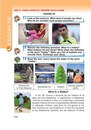 UNIT 6. YOUTH LIFESTYLE. MODERN YOUTH CLUBSL
210
ESSON56
LESSON 56
1. Look at the pictures. What kind of people are they?
Why do we consider such people eccentric?
2. Discuss the following question: What is a hobby?
What hobbies do you know? Write down the definition
of the word œhobbyB. Make up a list of hobbies and
classify them. Exchange your ideas.
3. Read the text. Learn about the origin of the word
œhobbyB.
Pooktre Art
or Tree Shaping
Windshield Art Origami
Growing gigantic
plants
What Is a Hobby?
In the 16th
century a favourite toy for children of all
ages was the hobbyhorse. In appearance a hobbyhorse
could be as simple as a stick, or it could have a decorated
wooden imitation of horse’s head attached. Whether simple
or elaborate, children used them for the games of the
time involving war and knighthood. In time the popularity
of the hobbyhorse declined, but the pleasure of doing
 