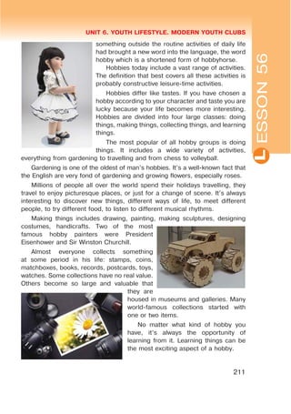 L
UNIT 6. YOUTH LIFESTYLE. MODERN YOUTH CLUBS
211
ESSON56
something outside the routine activities of daily life
had brought a new word into the language, the word
hobby which is a shortened form of hobbyhorse.
Hobbies today include a vast range of activities.
The definition that best covers all these activities is
probably constructive leisure-time activities.
Hobbies differ like tastes. If you have chosen a
hobby according to your character and taste you are
lucky because your life becomes more interesting.
Hobbies are divided into four large classes: doing
things, making things, collecting things, and learning
things.
The most popular of all hobby groups is doing
things. It includes a wide variety of activities,
everything from gardening to travelling and from chess to volleyball.
Gardening is one of the oldest of man’s hobbies. It’s a well-known fact that
the English are very fond of gardening and growing flowers, especially roses.
Millions of people all over the world spend their holidays travelling, they
travel to enjoy picturesque places, or just for a change of scene. It’s always
interesting to discover new things, different ways of life, to meet different
people, to try different food, to listen to different musical rhythms.
Making things includes drawing, painting, making sculptures, designing
costumes, handicrafts. Two of the most
famous hobby painters were President
Eisenhower and Sir Winston Churchill.
Almost everyone collects something
at some period in his life: stamps, coins,
matchboxes, books, records, postcards, toys,
watches. Some collections have no real value.
Others become so large and valuable that
they are
housed in museums and galleries. Many
world-famous collections started with
one or two items.
No matter what kind of hobby you
have, it’s always the opportunity of
learning from it. Learning things can be
the most exciting aspect of a hobby.
 