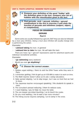UNIT 6. YOUTH LIFESTYLE. MODERN YOUTH CLUBSL
212
4. Compare your definition of the word œhobby’ with
the definition given in the text. Compare your list of
hobbies with the classification given in the text.
5. Find gerunds, verb + gerund, infinitive + gerund
combinations in the text in exercise 3 and state the
function of gerunds and infinitives (subject, object,
or complement).
FOCUS ON GRAMMAR
GERUND
Part II
Some verbs are usually followed by a gerund, BUT they can also be followed
by a noun plus infinitive. Using a noun plus infinitive will usually change who
is performing the action.
Examples:
• I advised taking the train. in general
• I advised him to take the train. He will take the train.
There are many “go + gerund” expressions used for adventure sports and
individual recreational activities.
Examples:
• I go swimming every weekend.
• Would you ever go skydiving?
6. Choose the correct answer.
1. Debbie urged visiting / them to visit the Eiffel Tower while they were in
Paris.
2. I remember getting / him to get up at 4:30 AM to make it to work on time.
3. The Math teacher doesn’t allow us to use / using calculators.
4. Sally wanted staying / us to stay longer, but I was so tired that we had
to leave.
5. The Japanese teacher encouraged speaking / the students to speak in
class.
6. The consultant advised reducing / them to reduce costs.
7. I need helping / you to help me move the table.
8. The zoo keeper permitted touching / us to touch the snake.
9. Do you mind waiting / me to wait a few more minutes?
10. The hiking course requires camping / us to camp in the snow.
ESSON56
 