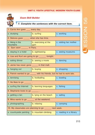 L
UNIT 6. YOUTH LIFESTYLE. MODERN YOUTH CLUBS
213
7. Complete the sentences with the correct item.
1. Carrie Ann goes ____ every day.
a. studying b. surfing c. working
2. Delores goes ______ when she has time.
a. hiking in the
mountains
b. exercising at the
gym
c. visiting her mother
3. Sam went _______ in Paris.
a. staying in a hotel b. sightseeing c. seeing museums
4. Lisa and Kurt are going to go _______ tonight.
a. eating dinner b. seeing a movie c. dancing
5. Jamie has never gone ______ in that mall.
a. hanging out b. buying c. shopping
6. Patrick wanted to go ______ with his friends, but he had to work late.
a. tennising b. footballing c. bowling
7. He likes to go _______ .
a. surfing the Internet b. learning languages c. fishing
8. Stephanie loves to go _______ .
a. getting a tan b. lying on the beach c. sailing
9. Mina wants to go _______ at the weekend.
a. photographing b. relaxing c. camping
10. My classmates are planning to go _______ next week.
a. countryside painting b. mountain climbing c. reading in a library
ESSON56
 