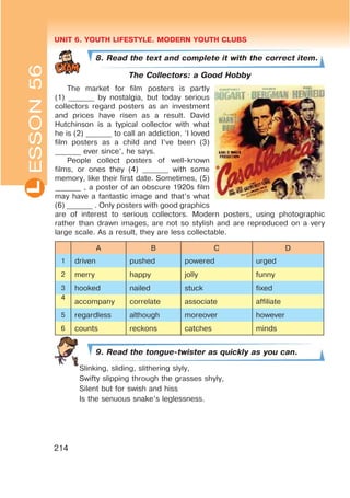 UNIT 6. YOUTH LIFESTYLE. MODERN YOUTH CLUBSL
214
ESSON56
8. Read the text and complete it with the correct item.
The Collectors: a Good Hobby
The market for film posters is partly
(1) _______ by nostalgia, but today serious
collectors regard posters as an investment
and prices have risen as a result. David
Hutchinson is a typical collector with what
he is (2) _______ to call an addiction. ‘I loved
film posters as a child and I’ve been (3)
_______ ever since’, he says.
People collect posters of well-known
films, or ones they (4) _______ with some
memory, like their first date. Sometimes, (5)
_______ , a poster of an obscure 1920s film
may have a fantastic image and that’s what
(6) _______ . Only posters with good graphics
are of interest to serious collectors. Modern posters, using photographic
rather than drawn images, are not so stylish and are reproduced on a very
large scale. As a result, they are less collectable.
A B C D
1 driven pushed powered urged
2 merry happy jolly funny
3 hooked nailed stuck fixed
4
accompany correlate associate affiliate
5 regardless although moreover however
6 counts reckons catches minds
9. Read the tongue-twister as quickly as you can.
Slinking, sliding, slithering slyly,
Swifty slipping through the grasses shyly,
Silent but for swish and hiss
Is the senuous snake’s leglessness.
 