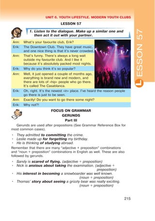 L
UNIT 6. YOUTH LIFESTYLE. MODERN YOUTH CLUBS
215
LESSON 57
1. Listen to the dialogue. Make up a similar one and
then act it out with your partner.
Ann: What’s your favourite club, Erik?
Erik: The Downtown Club. They have great music,
and one nice thing is that it’s never crowded.
Ann: That’s funny. There’s always a long wait
outside my favourite club. And I like it
because it’s absolutely packed most nights.
Erik: Why do you think it’s so popular?
Ann: Well, it just opened a couple of months ago,
everything is brand new and modern, and
there are lots of «hip» people who go there.
It’s called The Casablanca.
Erik: Oh, right. It’s the newest «in» place. I’ve heard the reason people
go there is just to be seen.
Ann: Exactly! Do you want to go there some night?
Erik: Why not?!
FOCUS ON GRAMMAR
GERUNDS
Part III
Gerunds are used after prepositions (See Grammar Reference Box for
most common cases).
• They admitted to committing the crime.
• Leslie made up for forgetting my birthday.
• He is thinking of studying abroad.
Remember that there are many “adjective + preposition” combinations
and “noun + preposition” combinations in English as well. These are also
followed by gerunds.
• Sandy is scared of flying. (adjective + preposition)
• Nick is anxious about taking the examination. (adjective +
preposition)
• His interest in becoming a snowboarder was well known.
(noun + preposition)
• Thomas’ story about seeing a grizzly bear was really exciting.
(noun + preposition)
ESSON57
 