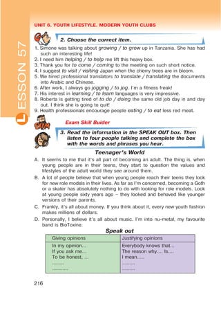 UNIT 6. YOUTH LIFESTYLE. MODERN YOUTH CLUBSL
216
2. Choose the correct item.
1. Simone was talking about growing / to grow up in Tanzania. She has had
such an interesting life!
2. I need him helping / to help me lift this heavy box.
3. Thank you for to come / coming to the meeting on such short notice.
4. I suggest to visit / visiting Japan when the cherry trees are in bloom.
5. We hired professional translators to translate / translating the documents
into Arabic and Chinese.
6. After work, I always go jogging / to jog. I’m a fitness freak!
7. His interest in learning / to learn languages is very impressive.
8. Roberta is getting tired of to do / doing the same old job day in and day
out. I think she is going to quit!
9. Health professionals encourage people eating / to eat less red meat.
Exam Skill Buider
3. Read the information in the SPEAK OUT box. Then
listen to four people talking and complete the box
with the words and phrases you hear.
Teenager’s World
A. It seems to me that it’s all part of becoming an adult. The thing is, when
young people are in their teens, they start to question the values and
lifestyles of the adult world they see around them.
B. A lot of people believe that when young people reach their teens they look
for new role models in their lives. As far as I’m concerned, becoming a Goth
or a skater has absolutely nothing to do with looking for role models. Look
at young people sixty years ago – they looked and behaved like younger
versions of their parents.
C. Frankly, it’s all about money. If you think about it, every new youth fashion
makes millions of dollars.
D. Personally, I believe it’s all about music. I’m into nu-metal, my favourite
band is BioToxine.
Speak out
Giving opinions Justifying opinions
In my opinion…
If you ask me…
To be honest, …
……..
………..
Everybody knows that…
The reason why…. Is….
I mean…..
………
………
ESSON57
 