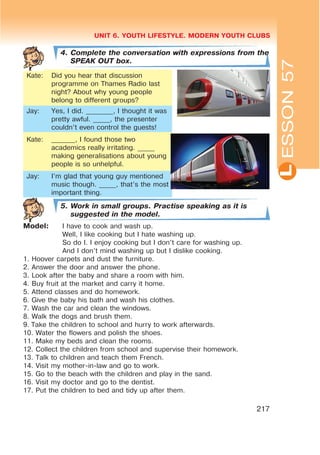 L
UNIT 6. YOUTH LIFESTYLE. MODERN YOUTH CLUBS
217
4. Complete the conversation with expressions from the
SPEAK OUT box.
Kate: Did you hear that discussion
programme on Thames Radio last
night? About why young people
belong to different groups?
Jay: Yes, I did. ________, I thought it was
pretty awful. _____, the presenter
couldn’t even control the guests!
Kate: _______, I found those two
academics really irritating. _____
making generalisations about young
people is so unhelpful.
Jay: I’m glad that young guy mentioned
music though. _____, that’s the most
important thing.
5. Work in small groups. Practise speaking as it is
suggested in the model.
Model: I have to cook and wash up.
Well, I like cooking but I hate washing up.
So do I. I enjoy cooking but I don’t care for washing up.
And I don’t mind washing up but I dislike cooking.
1. Hoover carpets and dust the furniture.
2. Answer the door and answer the phone.
3. Look after the baby and share a room with him.
4. Buy fruit at the market and carry it home.
5. Attend classes and do homework.
6. Give the baby his bath and wash his clothes.
7. Wash the car and clean the windows.
8. Walk the dogs and brush them.
9. Take the children to school and hurry to work afterwards.
10. Water the flowers and polish the shoes.
11. Make my beds and clean the rooms.
12. Collect the children from school and supervise their homework.
13. Talk to children and teach them French.
14. Visit my mother-in-law and go to work.
15. Go to the beach with the children and play in the sand.
16. Visit my doctor and go to the dentist.
17. Put the children to bed and tidy up after them.
ESSON57
 