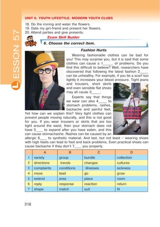 UNIT 6. YOUTH LIFESTYLE. MODERN YOUTH CLUBSL
218
18. Do the ironing and water the flowers.
19. Date my girl-friend and present her flowers.
20. Attend parties and give presents.
Exam Skill Buider
6. Choose the correct item.
Fashion Hurts
Wearing fashionable clothes can be bad for
you! This may surprise you, but it is said that some
clothes can cause a 1______ of problems. Do you
find this difficult to believe? Well, researchers have
discovered that following the latest fashion 2_____
can be unhealthy. For example, if you tie a scarf too
tightly it increases your blood pressure. Tight jeans
and trousers, short skirts
and even sensible flat shoes
may all cause 3_____.
Experts say that things
we wear can also 4_____ to
stomach problems, rashes,
backache and painful feet.
Yet how can we explain this? Very tight clothes can
prevent people moving naturally, and this is not good
for you. If you wear trousers or skirts that are too
tight around the waist, then your stomach does not
have 5____ to expand after you have eaten, and this
can cause stomachache. Rashes can be caused by an
allergic 6____ to synthetic material. And last, but not least – wearing shoes
with high heels can lead to foot and back problems. Even practical shoes can
cause backache if they don’t 7____ you properly.
A B C D
1 variety group bundle collection
2 directions trends changes cultures
3 complaints conditions illnesses sickness
4 move lead go grow
5 extend area place room
6 reply response reaction return
7 shape match suit fit
ESSON57
 