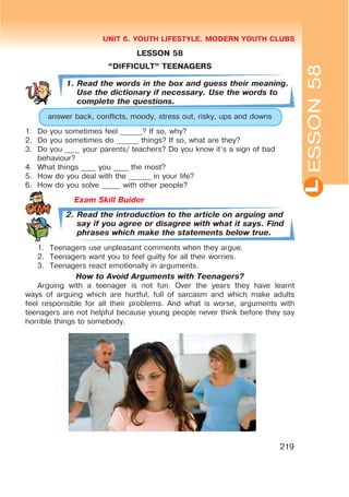L
UNIT 6. YOUTH LIFESTYLE. MODERN YOUTH CLUBS
219
LESSON 58
œDIFFICULTB TEENAGERS
1. Read the words in the box and guess their meaning.
Use the dictionary if necessary. Use the words to
complete the questions.
answer back, conflicts, moody, stress out, risky, ups and downs
1. Do you sometimes feel ______? If so, why?
2. Do you sometimes do ______ things? If so, what are they?
3. Do you ____ your parents/ teachers? Do you know it’s a sign of bad
behaviour?
4. What things ____ you ____ the most?
5. How do you deal with the ______ in your life?
6. How do you solve _____ with other people?
Exam Skill Buider
2. Read the introduction to the article on arguing and
say if you agree or disagree with what it says. Find
phrases which make the statements below true.
1. Teenagers use unpleasant comments when they argue.
2. Teenagers want you to feel guilty for all their worries.
3. Teenagers react emotionally in arguments.
How to Avoid Arguments with Teenagers?
Arguing with a teenager is not fun. Over the years they have learnt
ways of arguing which are hurtful, full of sarcasm and which make adults
feel responsible for all their problems. And what is worse, arguments with
teenagers are not helpful because young people never think before they say
horrible things to somebody. ESSON58
 