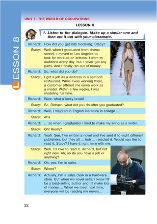L
22
UNIT 1. THE WORLD OF OCCUPATIONS
LESSON 8
1. Listen to the dialogue. Make up a similar one and
then act it out with your classmate.
Richard: How did you get into modeling, Stacy?
Stacy: Well, when I graduated from drama
school, I moved to Los Angeles to
look for work as an actress. I went to
auditions every day, but I never got any
parts. And I finally ran out of money.
Richard: So, what did you do?
Stacy: I got a job as a waitress in a seafood
restaurant. While I was working there,
a customer offered me some work as
a model. Within a few weeks, I was
modeling full time.
Richard: Wow, what a lucky break!
Stacy: So, Richard, what did you do after you graduated?
Richard: Well, I majored in English literature in college ...
Stacy: Aha.
Richard: ... so when I graduated I tried to make my living as a writer.
Stacy: Oh! Really?
Richard: Yeah. See, I’ve written a novel and I’ve sent it to eight different
publishers, but they all ... huh ... rejected it. Would you like to
read it, Stacy? I have it right here with me.
Stacy: Well, I’d love to read it, Richard, but not
right now. Ah, so do you have a job or
anything?
Richard: Oh, yes. I’m in sales.
Stacy: Where?
Richard: Actually, I’m a sales clerk in a hardware
store. But when my novel sells, I know I’ll
be a best-selling author and I’ll make lots
of money ... When we meet next time,
everyone will be reading my novels…
ESSON8
 