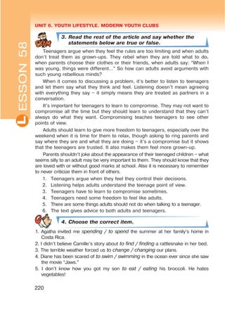 UNIT 6. YOUTH LIFESTYLE. MODERN YOUTH CLUBSL
220
3. Read the rest of the article and say whether the
statements below are true or false.
Teenagers argue when they feel the rules are too limiting and when adults
don’t treat them as grown-ups. They rebel when they are told what to do,
when parents choose their clothes or their friends, when adults say: “When I
was young, things were different…” So how can adults avoid arguments with
such young rebellious minds?
When it comes to discussing a problem, it’s better to listen to teenagers
and let them say what they think and feel. Listening doesn’t mean agreeing
with everything they say – it simply means they are treated as partners in a
conversation.
It’s important for teenagers to learn to compromise. They may not want to
compromise all the time but they should learn to understand that they can’t
always do what they want. Compromising teaches teenagers to see other
points of view.
Adults should learn to give more freedom to teenagers, especially over the
weekend when it is time for them to relax, though asking to ring parents and
say where they are and what they are doing – it’s a compromise but it shows
that the teenagers are trusted. It also makes them feel more grown-up.
Parents shouldn’t joke about the appearance of their teenaged children – what
seems silly to an adult may be very important to them. They should know that they
are loved with or without good marks at school. Also it is necessary to remember
to never criticize them in front of others.
1. Teenagers argue when they feel they control their decisions.
2. Listening helps adults understand the teenage point of view.
3. Teenagers have to learn to compromise sometimes.
4. Teenagers need some freedom to feel like adults.
5. There are some things adults should not do when talking to a teenager.
6. The text gives advice to both adults and teenagers.
4. Choose the correct item.
1. Agatha invited me spending / to spend the summer at her family’s home in
Costa Rica.
2. I didn’t believe Camille’s story about to find / finding a rattlesnake in her bed.
3. The terrible weather forced us to change / changing our plans.
4. Diane has been scared of to swim / swimming in the ocean ever since she saw
the movie “Jaws.”
5. I don’t know how you got my son to eat / eating his broccoli. He hates
vegetables!
ESSON58
 