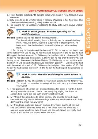 L
UNIT 6. YOUTH LIFESTYLE. MODERN YOUTH CLUBS
221
6. I went bungee jumping / to bungee jump when I was in New Zealand. It was
awesome!
7. Sally loves to go to window shop / window shopping in her free time. She
doesn’t usually buy anything, she just likes to look.
8. His reasons for to choose / choosing to study Latin were always unclear
to me.
5. Work in small groups. Practise speaking as the
model suggests.
Model: Did he say he had stolen the documents?
Yes, he admitted stealing them. / Actually no, he denied stealing
them. / No, he didn’t, but he is suspected of stealing them. / I
have heard that he has been accused of/charged with stealing
them.
1. Did he say he had planned the hold-up? 2. Did he say he had taken part
in the robbery? 3. Did he say he had hijacked the plane? 4. Did he say he had
kidnapped the businessman? 5. Did he say he had fired at the policeman? 6. Did
he say he had attacked the cashier? 7. Did he say he had shot the driver? 8. Did
he say he had threatened the Prime Minister? 9. Did he say he had sent the letter
bombs? 10. Did he say he had received the stolen goods? 11. Did he say he had
sold the secret information? 12. Did he say he had given false evidence? 13. Did
he say he had started the fires? 14. Did he say he had helped the prisoners to
escape?
6. Work in pairs. Use the model to give some advice to
people.
Model: Problem 1. You should talk to your mum asking her to forgive you.
You should promise her to always tell the truth. And you should keep
your word!
1. I had problems at school so I skipped lessons for about a month. I didn’t
tell my mum about it and I lied to her every day saying that I was at
school. She found out the truth and I’ve lost her trust.
2. My “friend” lies about me to other friends. She invents things I never
said and tells my friends horrible things about me which aren’t true. They
don’t want to meet me anymore!
3. My friend has really bad taste in clothes. Everybody laughs at her but
she can’t see it. She has asked me a few times how she looks and I
say she looks wonderful even though she doesn’t. Now I feel really bad
about it and I think she should know the truth.
ESSON58
 