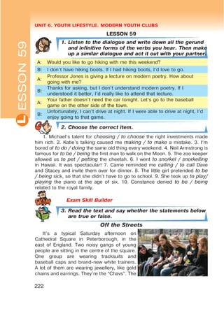 UNIT 6. YOUTH LIFESTYLE. MODERN YOUTH CLUBSL
222
ESSON59
LESSON 59
1. Listen to the dialogue and write down all the gerund
and infinitive forms of the verbs you hear. Then make
up a similar dialogue and act it out with your partner.
A: Would you like to go hiking with me this weekend?
B: I don’t have hiking boots. If I had hiking boots, I’d love to go.
A:
Professor Jones is giving a lecture on modern poetry. How about
going with me?
B:
Thanks for asking, but I don’t understand modern poetry. If I
understood it better, I’d really like to attend that lecture.
A:
Your father doesn’t need the car tonight. Let’s go to the baseball
game on the other side of the town.
B:
Unfortunately, I can’t drive at night. If I were able to drive at night, I’d
enjoy going to that game.
2. Choose the correct item.
1. Michael’s talent for choosing / to choose the right investments made
him rich. 2. Katie’s talking caused me making / to make a mistake. 3. I’m
bored of to do / doing the same old thing every weekend. 4. Neil Armstrong is
famous for to be / being the first man to walk on the Moon. 5. The zoo keeper
allowed us to pet / petting the cheetah. 6. I went to snorkel / snorkelling
in Hawaii. It was spectacular! 7. Carrie reminded me calling / to call Dave
and Stacey and invite them over for dinner. 8. The little girl pretended to be
/ being sick, so that she didn’t have to go to school. 9. She took up to play/
playing the piano at the age of six. 10. Constance denied to be / being
related to the royal family.
3. Read the text and say whether the statements below
are true or false.
Off the Streets
It’s a typical Saturday afternoon on
Cathedral Square in Peterborough, in the
east of England. Two noisy gangs of young
people are sitting in the centre of the square.
One group are wearing tracksuits and
baseball caps and brand-new white trainers.
A lot of them are wearing jewellery, like gold
chains and earrings. They’re the “Chavs”. The
 