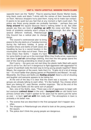L
UNIT 6. YOUTH LIFESTYLE. MODERN YOUTH CLUBS
223
ESSON59
opposite team are the “Goths”. They’re wearing black Doctor Marten boots,
long black coats and black T-shirts with the names of their favourite bands
on them. Nervous shoppers hurry past them, trying not to make eye contact.
It seems to be quiet but you feel that at any moment a fight could start. The
police say these young people are probably harmless – perhaps they just
hang around the square because there’s nothing better to do. But older
people say they are tired of putting up with the noise and litter. These
kinds of problems certainly aren’t unique to Peterborough. But after trying
several different methods, Peterborough
City Council has a radical plan to change
things.
The council’s controversial plan to bring
peace to the city starts on a Tuesday morning
during the half-term holiday. A group of
fourteen Chavs and Goths of both sexes are
travelling by bus to a secret location in the
countryside, ten miles out of town. There are
more Chavs than Goths – maybe it’s hard
for some Goths to get up in the mornings! When they finally arrive, supervisors
ask them to put on camouflage clothing. And then the two gangs spend the
rest of the morning pretending to shoot at each other.
Don’t worry – the guns are not real (they fire plastic balls filled with paint)
and it’s all for fun. But isn’t it dangerous to fight aggression with aggression? Is
a game of paintball really the best way to bring young people together? Steve
Mayes, the organizer of the event, feels that it is. “It gets rid of a lot of energy
too – it’s much better than playing games on Playstations and Xboxes”, he says.
Meanwhile, the Chavs and Goths are fooling around: there’s a lot of shouting
and laughter and everyone appears to be having fun.
At the end of the day it is clear that the event was a success – the two
groups are already talking to each other. “It’s like football. You choose which
team you belong to”, says Denise, another organizer. “But at the end of the
day, Chavs and Goths are the same sort of people”.
Dan, one of the Goths, says, “There was a lot of aggression to begin with
but everyone calmed down in the end. I bumped into an old friend from
primary school who I hadn’t spoken to for years but he seems just the same
as ever – in fact I got on with him really well.” The atmosphere in town is
probably a lot better now.
1. The scenes that are described in the first paragraph don’t happen very
often.
2. The shoppers in Peterborough are afraid to look at the young people in
the square.
3. The police don’t think the young people are dangerous.
 