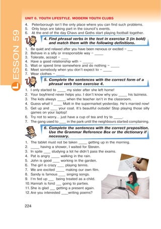 UNIT 6. YOUTH LIFESTYLE. MODERN YOUTH CLUBSL
224
4. Peterborough isn’t the only place where you can find such problems.
5. Only boys are taking part in the council’s events.
6. At the end of the day Chavs and Goths start playing football together.
4. Find phrasal verbs in the text in exercise 3 (in bold)
and match them with the following definitions.
1. Be quiet and relaxed after you have been nervous or excited – ___
2. Behave in a silly or irresponsible way – _____
3. Tolerate, accept – ____
4. Have a good relationship with – ______
5. Wait or spend time somewhere and do nothing – _____
6. Meet somebody when you don’t expect to – _____
7. Wear clothes – _____
5. Complete the sentences with the correct form of a
phrasal verb from exercise 4.
1. I only started to _____ my sister after she left home!
2. Your boyfriend never helps you. I don’t know why you _____ his laziness.
3. The kids always _____ when the teacher isn’t in the classroom.
4. Guess what! I _____ Matt in the supermarket yesterday. He’s married now!
5. Get up and ____ your coat. It’s beautiful outside! Stop playing those silly
games on your laptop!
6. Try not to worry… just have a cup of tea and try to _____.
7. The gang used to ____ in the park until the neighbours started complaining.
6. Complete the sentences with the correct preposition.
Use the Grammar Reference Box or the dictionary if
necessary.
1. The tablet must not be taken _____ getting up in the morning.
2. _____ having a shower, I waited for Steven.
3. In spite ____ studying a lot he didn’t pass the exams.
4. Pat is angry _____ walking in the rain.
5. John is good ____ working in the garden.
6. The girl is crazy ____ playing tennis.
7. We are excited _____ making our own film.
8. Sandy is famous ____ singing songs.
9. I’m fed up ___ being treated as a child.
10. Hannah is fond ___ going to parties.
11. She is glad ___ getting a present again.
12. Are you interested ____writing poems?
ESSON59
 