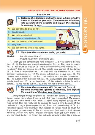 L
UNIT 6. YOUTH LIFESTYLE. MODERN YOUTH CLUBS
225
LESSON 60
1. Listen to the dialogue and write down all the infinitive
forms of the verbs you hear. Then turn the infinitives
into gerunds where possible and explain the changes
in meaning (if any).
A: We don’t like to drive on 101.
B: I understand.
A: We hate to drive fast.
B: You have to drive fast on 101.
A: We don’t like to drive downtown.
B: Why not?
A: We don’t like to stop at red lights.
2. Complete the sentences, using gerunds.
Model: I would never think of…
I would never think of cheating you.
1. I wish you did something to help instead of … 2. You seem to be very
fond of… 3. The boy was severely reprimanded for… 4. They saw no reason
for… 5. You must be tired of…6. There are many difficulties involved in… 7.
He doesn’t take any interest in… 8. The people were warned of the danger
of… 9. Who is responsible for… 10. She was not interested in…11. That
company specializes in… 12. My doctor advised me to give up… 13. The
prisoner was accused of… 14. By…, the student improved his chances of…
15. The customer left the shop without… 16. Many people get a great deal of
satisfaction from… 17. He ran the risk of… 18. We asked a solicitor for advice
before… 19. We had to put off… 20. I told him not to bother about…
3. Complete the sentences with the correct form of
the verb in brackets (gerund or infinitive) and explain
the meaning of the item you choose.
1. Sheryl forgot (bring) her purse, so I lent her ten dollars. 2. I completely
forgot (come) here when I was a kid. But now I remember! My parents
brought me here when I was three. 3. Lydia really regrets (drop) out of
high school. She has really had to struggle to make a living because of that
decision. 4. I regret (inform) you that Mr. Smith has passed away. 5. Did you
remember (pack) your swimsuit? Our vacation in Hawaii won’t be much fun
if you can’t go swimming. 6. Do you remember (be) stuck in that elevator
when we were in New York? I thought we would never get out of there! 7. If
you can’t find the key, try (open) the lock with something else, like a knife or
ESSON60
 