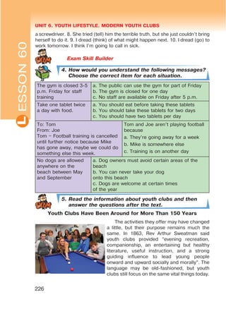 UNIT 6. YOUTH LIFESTYLE. MODERN YOUTH CLUBSL
226
4. How would you understand the following messages?
Choose the correct item for each situation.
The gym is closed 3-5
p.m. Friday for staff
training
a. The public can use the gym for part of Friday
b. The gym is closed for one day
c. No staff are available on Friday after 5 p.m.
Take one tablet twice
a day with food.
a. You should eat before taking these tablets
b. You should take these tablets for two days
c. You should have two tablets per day
To: Tom
From: Joe
Tom – Football training is cancelled
until further notice because Mike
has gone away, maybe we could do
something else this week.
Tom and Joe aren’t playing football
because
a. They’re going away for a week
b. Mike is somewhere else
c. Training is on another day
No dogs are allowed
anywhere on the
beach between May
and September
a. Dog owners must avoid certain areas of the
beach
b. You can never take your dog
onto this beach
c. Dogs are welcome at certain times
of the year
5. Read the information about youth clubs and then
answer the questions after the text.
Youth Clubs Have Been Around for More Than 150 Years
The activities they offer may have changed
a little, but their purpose remains much the
same. In 1863, Rev Arthur Sweatman said
youth clubs provided “evening recreation,
companionship, an entertaining but healthy
literature, useful instruction, and a strong
guiding influence to lead young people
onward and upward socially and morally”. The
language may be old-fashioned, but youth
clubs still focus on the same vital things today.
ESSON60
a screwdriver. 8. She tried (tell) him the terrible truth, but she just couldn’t bring
herself to do it. 9. I dread (think) of what might happen next. 10. I dread (go) to
work tomorrow. I think I’m going to call in sick.
 