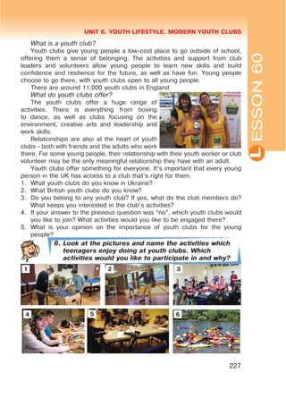 L
UNIT 6. YOUTH LIFESTYLE. MODERN YOUTH CLUBS
227
What is a youth club?
Youth clubs give young people a low-cost place to go outside of school,
offering them a sense of belonging. The activities and support from club
leaders and volunteers allow young people to learn new skills and build
confidence and resilience for the future, as well as have fun. Young people
choose to go there, with youth clubs open to all young people.
There are around 11,000 youth clubs in England.
What do youth clubs offer?
The youth clubs offer a huge range of
activities. There is everything from boxing
to dance, as well as clubs focusing on the
environment, creative arts and leadership and
work skills.
Relationships are also at the heart of youth
clubs - both with friends and the adults who work
there. For some young people, their relationship with their youth worker or club
volunteer may be the only meaningful relationship they have with an adult.
Youth clubs offer something for everyone. It’s important that every young
person in the UK has access to a club that’s right for them.
1. What youth clubs do you know in Ukraine?
2. What British youth clubs do you know?
3. Do you belong to any youth club? If yes, what do the club members do?
What keeps you interested in the club’s activities?
4. If your answer to the previous question was “no”, which youth clubs would
you like to join? What activities would you like to be engaged there?
5. What is your opinion on the importance of youth clubs for the young
people?
6. Look at the pictures and name the activities which
teenagers enjoy doing at youth clubs. Which
activities would you like to participate in and why? ESSON60
1 2 3
4 5 6
 