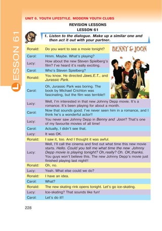 UNIT 6. YOUTH LIFESTYLE. MODERN YOUTH CLUBSL
228
REVISION LESSONS
LESSON 61
1. Listen to the dialogue. Make up a similar one and
then act it out with your partner.
Ronald: Do you want to see a movie tonight?
Carol: Hmm. Maybe. What’s playing?
Lucy:
How about the new Steven Spielberg’s
film? I’ve heard it’s really exciting.
Carol: Who’s Steven Spielberg?
Ronald:
You know. He directed Jaws,E.T., and
Jurassic Park.
Carol:
Oh, Jurassic Park was boring. The
book by Michael Crichton was
fascinating, but the film was terrible!!
Lucy:
Well, I’m interested in that new Johnny Depp movie. It’s a
romance. It’s been playing for about a month.
Carol:
Now that sounds good. I’ve never seen him in a romance, and I
think he’s a wonderful actor!!
Lucy:
You never saw Johnny Depp in Benny and Joon? That’s one
of my favourite movies of all time!
Carol: Actually, I didn’t see that.
Lucy: It was OK.
Ronald: I saw it, too. And I thought it was awful.
Lucy:
Well, I’ll call the cinema and find out what time this new movie
starts. Hello. Could you tell me what time the new Johnny
Depp movie is playing tonight? Oh,really? Oh. OK,thanks.
You guys won’t believe this. The new Johnny Depp’s movie just
finished playing last night!!
Ronald: Oh, no.
Lucy: Yeah. What else could we do?
Ronald: I have an idea.
Carol: What?
Ronald: The new skating rink opens tonight. Let’s go ice-skating.
Lucy: Ice-skating? That sounds like fun!
Carol: Let’s do it!!
ESSON61
 