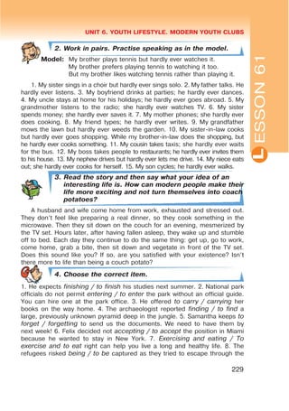 L
UNIT 6. YOUTH LIFESTYLE. MODERN YOUTH CLUBS
229
2. Work in pairs. Practise speaking as in the model.
Model: My brother plays tennis but hardly ever watches it.
My brother prefers playing tennis to watching it too.
But my brother likes watching tennis rather than playing it.
1. My sister sings in a choir but hardly ever sings solo. 2. My father talks. He
hardly ever listens. 3. My boyfriend drinks at parties; he hardly ever dances.
4. My uncle stays at home for his holidays; he hardly ever goes abroad. 5. My
grandmother listens to the radio; she hardly ever watches TV. 6. My sister
spends money; she hardly ever saves it. 7. My mother phones; she hardly ever
does cooking. 8. My friend types; he hardly ever writes. 9. My grandfather
mows the lawn but hardly ever weeds the garden. 10. My sister-in-law cooks
but hardly ever goes shopping. While my brother-in-law does the shopping, but
he hardly ever cooks something. 11. My cousin takes taxis; she hardly ever waits
for the bus. 12. My boss takes people to restaurants; he hardly ever invites them
to his house. 13. My nephew drives but hardly ever lets me drive. 14. My niece eats
out; she hardly ever cooks for herself. 15. My son cycles; he hardly ever walks.
3. Read the story and then say what your idea of an
interesting life is. How can modern people make their
life more exciting and not turn themselves into coach
potatoes?
A husband and wife come home from work, exhausted and stressed out.
They don’t feel like preparing a real dinner, so they cook something in the
microwave. Then they sit down on the couch for an evening, mesmerized by
the TV set. Hours later, after having fallen asleep, they wake up and stumble
off to bed. Each day they continue to do the same thing: get up, go to work,
come home, grab a bite, then sit down and vegetate in front of the TV set.
Does this sound like you? If so, are you satisfied with your existence? Isn’t
there more to life than being a couch potato?
4. Choose the correct item.
1. He expects finishing / to finish his studies next summer. 2. National park
officials do not permit entering / to enter the park without an official guide.
You can hire one at the park office. 3. He offered to carry / carrying her
books on the way home. 4. The archaeologist reported finding / to find a
large, previously unknown pyramid deep in the jungle. 5. Samantha keeps to
forget / forgetting to send us the documents. We need to have them by
next week! 6. Felix decided not accepting / to accept the position in Miami
because he wanted to stay in New York. 7. Exercising and eating / To
exercise and to eat right can help you live a long and healthy life. 8. The
refugees risked being / to be captured as they tried to escape through the
ESSON61
 