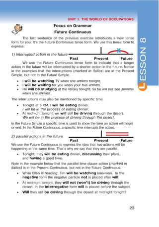 L
23
UNIT 1. THE WORLD OF OCCUPATIONS
Focus on Grammar
Future Continuous
The last sentence of the previous exercise introduces a new tense
form for you. It’s the Future Continuous tense form. We use this tense form to
express:
1) Interrupted action in the future
Past Present Future
We use the Future Continuous tense form to indicate that a longer
action in the future will be interrupted by a shorter action in the future. Notice
in the examples that the interruptions (marked in italics) are in the Present
Simple, but not in the Future Simple.
 I will be watching TV when she arrives tonight.
 I will be waiting for you when your bus arrives.
 He will be studying at the library tonight, so he will not see Jennifer
when she arrives.
The interruptions may also be mentioned by specific time.
 Tonight at 6 PM, I will be eating dinner.
I will be in the process of eating dinner.
 At midnight tonight, we will still be driving through the desert.
We will be in the process of driving through the desert.
In the Future Simple a specific time is used to show the time an action will begin
or end. In the Future Continuous, a specific time interrupts the action.
2) parallel actions in the future
Past Present Future
We use the Future Continuous to express the idea that two actions will be
happening at the same time. That’s why we say that they are parallel.
 Tonight, they will be eating dinner, discussing their plans,
and having a good time.
Note in the example below that the parallel time clause action (marked in
italics) is in the Present Continuous, but not in the Future Continuous.
 While Ellen is reading, Tim will be watching television. In the
negative form the negative particle not is placed after will.
 At midnight tonight, they will not (won’t) be driving through the
desert. In the interrogative form will is placed before the subject.
 Will they still be driving through the desert at midnight tonight?
ESSON8
X
 
