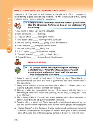 UNIT 6. YOUTH LIFESTYLE. MODERN YOUTH CLUBSL
230
mountains. 9. You have to wait forever at the doctor’s office. I suggest to
take/ taking a good book to help kill time. 10. Mr. Miller asked to be / being
included in the meeting with the new clients.
5. Complete the sentences with the correct preposition.
Use the Grammar Reference Box or the dictionary if
necessary.
1. My friend is good at playing volleyball.
2. She complains ______ bullying.
3. They are afraid ______ losing the match.
4. She doesn’t feel _____ working on the computer.
5. We are looking forward ____ going out at the weekend.
6. Laura dreams ____ living on a small island.
7. Andrew apologized _____being late.
8. I don’t agree ______ what you are saying.
9. The girls insisted ______ going out with Kerry.
10. Edward thinks _____ climbing trees this afternoon.
Exam Skill Buider
6. The people below are all planning an evening’s
entertainment. Read the descriptions of eight
evenings out and match them with the people.
Three descriptions are extra.
1. Anna is meeting an old school friend on Saturday night. She’d like to go
somewhere they can chat and have a good meal, but hear some music at
the same time.
2. Henry wants to listen to music in a lively place. He’s a confident person and
is going out alone in order to meet new people.
3. George is planning to celebrate the end of his exams with his friends on
Friday night. They want music and dancing, but no food, as they don’t have
a lot of money.
4. Maria loves all kinds of music and wants to relax after a hard semester at
school. She’d like to sit quietly and listen to music.
5. Carol is taking a friend out. She’s looking for a quiet place where they can
eat and discuss some important plans for the future project in Geography.
A. “Julius Caesar” at the Octagon: A very modern and exciting performance
of one of Shakespeare’s most popular works! After great success in other
parts of Europe this entertaining play comes to Britain for the first time.
ESSON61
 