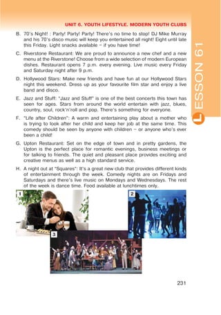 L
UNIT 6. YOUTH LIFESTYLE. MODERN YOUTH CLUBS
231
B. 70’s Night! : Party! Party! Party! There’s no time to stop! DJ Mike Murray
and his 70’s disco music will keep you entertained all night! Eight until late
this Friday. Light snacks available – if you have time!
C. Riverstone Restaurant: We are proud to announce a new chef and a new
menu at the Riverstone! Choose from a wide selection of modern European
dishes. Restaurant opens 7 p.m. every evening. Live music every Friday
and Saturday night after 9 p.m.
D. Hollywood Stars: Make new friends and have fun at our Hollywood Stars
night this weekend. Dress up as your favourite film star and enjoy a live
band and disco.
E. Jazz and Stuff: “Jazz and Stuff” is one of the best concerts this town has
seen for ages. Stars from around the world entertain with jazz, blues,
country, soul, rock’n’roll and pop. There’s something for everyone.
F. “Life after Children”: A warm and entertaining play about a mother who
is trying to look after her child and keep her job at the same time. This
comedy should be seen by anyone with children – or anyone who’s ever
been a child!
G. Upton Restaurant: Set on the edge of town and in pretty gardens, the
Upton is the perfect place for romantic evenings, business meetings or
for talking to friends. The quiet and pleasant place provides exciting and
creative menus as well as a high standard service.
H. A night out at “Squares”: It’s a great new club that provides different kinds
of entertainment through the week. Comedy nights are on Fridays and
Saturdays and there’s live music on Mondays and Wednesdays. The rest
of the week is dance time. Food available at lunchtimes only.
ESSON61
1
3
2
 