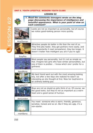 UNIT 6. YOUTH LIFESTYLE. MODERN YOUTH CLUBSL
232
LESSON 62
1. Read the comments teenagers wrote on the blog
page discussing the importance of intelligence and
beautiful appearance. What is your point of view on
each comment?
Looks are not as important as personality, but of course
we notice good-looking person more quickly.
KraZZeman
Attractive people do better in life than the rest of us.
They find jobs faster, they get partners more easily, and
most importantly (I read somewhere), they live longer. It
doesn’t matter how intelligent you are if you’re ugly!
XrayPex
Most people say personality, but it’s not as simple as
that. Imagine two girls who have similar personalities, but
one of them is prettier… I know which one I prefer for a
girlfriend.
bandAnna
My best friend went out with the most amazing-looking
boy, but after a few days she realized he wasn’t as
interesting as she thought at first. Now her boyfriend is
an ordinary looking guy.
maddy377
Boys are not as stupid as girls think of us. Of course, we
like good looks, but they’re not as important as a warm
heart and a good sense of humour.
donLondon
You meet someone who is warm, friendly, generous,
sensitive, honest and so on. But if they are ugly, it’s a
non-starter.
msmSorry
ESSON62
 