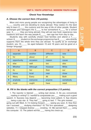 L
UNIT 6. YOUTH LIFESTYLE. MODERN YOUTH CLUBS
235
Check Your Knowledge
A. Choose the correct item (10 points).
More and more young people are recognizing the advantages of living in
1_____ country and are deciding to study abroad. They realize it’s the best
way to learn 2_____ the customs and the way of life of other people. Student
exchanges give teenagers the 3_____ to live somewhere 4_____ for a school
year. 5_______ they are living abroad, they will eat new food, experience new
traditions and learn the way people 6______ own age live from day to day.
Students stay with carefully chosen host families and attend a 7_____
school. 8______ student on the exchange programme has 9_______ who directly
supports them the whole time they are abroad. To qualify as an exchange
student, you 10______ be aged between 15 and 18 years and be good at a
foreign language.
A B C D
1 separate another different new
2 for about of by
3 opportunity occasion reason cause
4 else well too also
5 Whether Although However While
6 its her their our
7 home local near close
8 Many Every All Both
9 anybody everyone anyone somebody
10 must ought have need
B. Fill in the blanks with the correct preposition (13 points).
1. The reporter is blamed ____ writing bad stories. 2. Do you concentrate
____ reading or writing? 3. I wanted to congratulate you ____ making such a good
speech. 4. Success may depend ____ becoming more patient. 5. Sue dreams
____ being a pop star. 6. They feel ____ going to bed. 7. The girls insisted ____
going out with Mark. 8. I’m looking forward _____ seeing you soon. 9. How then
can I succeed ____ studying chemistry? 10. The firm specialized ____ designing
websites. 11. I stopped Andrew _____ smoking. 12. We warned them ____ using
this computer. 13. The patient worries ____ having the check-up.
UNIT6
 