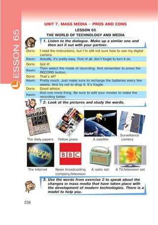 L
236
UNIT 7. MASS MEDIA $ PROS AND CONS
LESSON 65
THE WORLD OF TECHNOLOGY AND MEDIA
1. Listen to the dialogue. Make up a similar one and
then act it out with your partner.
Doris: I read the instructions, but I’m still not sure how to use my digital
camera.
Kevin: Actually, it’s pretty easy. First of all, don’t forget to turn it on.
Doris: Got it!
Kevin:
Then select the mode of recording. And remember to press the
RECORD button.
Doris: That’s all?
Kevin: Pretty much. Just make sure to recharge the batteries every few
weeks. And try not to drop it. It’s fragile.
Doris: Good advice.
Kevin:
And one more thing. Be sure to edit your movies to make the
recording better.
2. Look at the pictures and study the words.
Surveillance
The daily papers Yellow press A satellite camera
The Internet News broadcasting A radio set A TV/television set
company/television
3. Use the words from exercise 2 to speak about the
changes in mass media that have taken place with
the development of modern technologies. There is a
model to help you.
ESSON65
 
