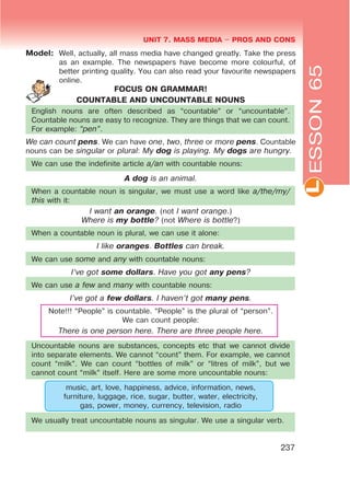 L
UNIT 7. MASS MEDIA $ PROS AND CONS
237
Model: Well, actually, all mass media have changed greatly. Take the press
as an example. The newspapers have become more colourful, of
better printing quality. You can also read your favourite newspapers
online.
FOCUS ON GRAMMAR!
COUNTABLE AND UNCOUNTABLE NOUNS
English nouns are often described as “countable” or “uncountable”.
Countable nouns are easy to recognize. They are things that we can count.
For example: œpenB.
We can count pens. We can have one, two, three or more pens. Countable
nouns can be singular or plural: My dog is playing. My dogs are hungry.
We can use the indefinite article a/an with countable nouns:
A dog is an animal.
When a countable noun is singular, we must use a word like a/the/my/
this with it:
I want an orange. (not I want orange.)
Where is my bottle? (not Where is bottle?)
When a countable noun is plural, we can use it alone:
I like oranges. Bottles can break.
We can use some and any with countable nouns:
I’ve got some dollars. Have you got any pens?
We can use a few and many with countable nouns:
I’ve got a few dollars. I haven’t got many pens.
Note!!! “People” is countable. “People” is the plural of “person”.
We can count people:
There is one person here. There are three people here.
Uncountable nouns are substances, concepts etc that we cannot divide
into separate elements. We cannot “count” them. For example, we cannot
count “milk”. We can count “bottles of milk” or “litres of milk”, but we
cannot count “milk” itself. Here are some more uncountable nouns:
music, art, love, happiness, advice, information, news,
furniture, luggage, rice, sugar, butter, water, electricity,
gas, power, money, currency, television, radio
We usually treat uncountable nouns as singular. We use a singular verb.
ESSON65
 