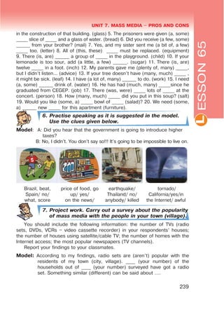 L
UNIT 7. MASS MEDIA $ PROS AND CONS
239
in the construction of that building. (glass) 5. The prisoners were given (a, some)
_____ slice of _____ and a glass of water. (bread) 6. Did you receive (a few, some)
______ from your brother? (mail) 7. Yes, and my sister sent me (a bit of, a few)
_____ too. (letter) 8. All of (this, these) _____ must be replaced. (equipment)
9. There (is, are) ______ a group of _____ in the playground. (child) 10. If your
lemonade is too sour, add (a little, a few) ______. (sugar) 11. There (is, are)
twelve _____ in a foot. (inch) 12. My parents gave me (plenty of, many) _____,
but I didn’t listen... (advice) 13. If your tree doesn’t have (many, much) _____ ,
it might be sick. (leaf) 14. I have (a lot of, many) ______ to do. (work) 15. I need
(a, some) ______ drink of. (water) 16. He has had (much, many) _____since he
graduated from CEGEP. (job) 17. There (was, were) _____ lots of _____ at the
concert. (person) 18. How (many, much) _____ did you put in this soup? (salt)
19. Would you like (some, a) _____ bowl of _____ (salad)? 20. We need (some,
a) ______ new _____ for this apartment (furniture).
6. Practise speaking as it is suggested in the model.
Use the clues given below.
Model: A: Did you hear that the government is going to introduce higher
taxes?
B: No, I didn’t. You don’t say so!!! It’s going to be impossible to live on.
Brazil, beat,
Spain/ no/
what, score
price of food, go
up/ yes/
on the news/
earthquake/
Thailand/ no/
anybody/ killed
tornado/
California/yes/in
the Internet/ awful
7. Project work. Carry out a survey about the popularity
of mass media with the people in your town (village).
You should include the following information: the number of TVs (radio
sets, DVDs, VCRs – video cassette recorder) in your respondents’ houses;
the number of houses using satellite/cable TV; the number of homes with the
Internet access; the most popular newspapers (TV channels).
Report your findings to your classmates.
Model: According to my findings, radio sets are (aren’t) popular with the
residents of my town (city, village). ____ (your number) of the
households out of ____ (your number) surveyed have got a radio
set. Something similar (different) can be said about ….
ESSON65
 