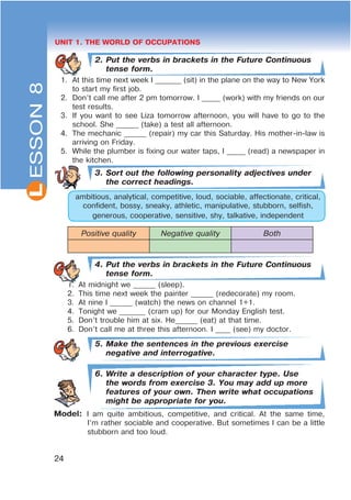L
24
UNIT 1. THE WORLD OF OCCUPATIONS
2. Put the verbs in brackets in the Future Continuous
tense form.
1. At this time next week I _______ (sit) in the plane on the way to New York
to start my first job.
2. Don’t call me after 2 pm tomorrow. I _____ (work) with my friends on our
test results.
3. If you want to see Liza tomorrow afternoon, you will have to go to the
school. She ______ (take) a test all afternoon.
4. The mechanic ______ (repair) my car this Saturday. His mother-in-law is
arriving on Friday.
5. While the plumber is fixing our water taps, I _____ (read) a newspaper in
the kitchen.
3. Sort out the following personality adjectives under
the correct headings.
ambitious, analytical, competitive, loud, sociable, affectionate, critical,
confident, bossy, sneaky, athletic, manipulative, stubborn, selfish,
generous, cooperative, sensitive, shy, talkative, independent
Positive quality Negative quality Both
4. Put the verbs in brackets in the Future Continuous
tense form.
1. At midnight we ______ (sleep).
2. This time next week the painter ______ (redecorate) my room.
3. At nine I ______ (watch) the news on channel 1+1.
4. Tonight we _______ (cram up) for our Monday English test.
5. Don’t trouble him at six. He______ (eat) at that time.
6. Don’t call me at three this afternoon. I ____ (see) my doctor.
5. Make the sentences in the previous exercise
negative and interrogative.
6. Write a description of your character type. Use
the words from exercise 3. You may add up more
features of your own. Then write what occupations
might be appropriate for you.
Model: I am quite ambitious, competitive, and critical. At the same time,
I’m rather sociable and cooperative. But sometimes I can be a little
stubborn and too loud.
ESSON8
 
