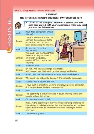 UNIT 7. MASS MEDIA $ PROS AND CONSL
240
LESSON 66
THE INTERNET: HAVEN’T YOU BEEN SWITCHED ON YET?
1. Listen to the dialogue. Make up a similar one and
then role-play it with your classmates. Then say what
you use the Internet for.
Mark:
Hey!! Nice computer!! What’s
this for?
Sandra:
That’s a modem. It’s used to
connect the computer to the
phone line, so I can send
faxes and access the Internet.
Mark:
So you can go on-line
and all that?
Sandra:
Yes. And I use the World Wide
Web for finding information
on foreign languages,
movies, UFOs ... just about
anything.
Mark: Sports? Cars?
Sandra:
Uh-huh. And I can exchange information
with people, too. I belong to a “chat group” on English.
Mark: Hmm. I just use my computer to write letters and reports.
Sandra: Why don’t you get on the Internet? It’s not really expensive.
Mark: Maybe I will. It sounds like fun.
Sandra:
I have such a great time working and playing on my computer.
But, do you know the best thing about it?
Mark: What?
Sandra:
The best thing is that I can keep in touch with my family and
friends without the phone.
Mark: Oh, you use e-mail, right?
Sandra:
Right. At the beginning of the year I was spending a fortune on
long-distance calls back home, but now my mother and my two
sisters have e-mail, so we send each other messages almost
every day.
Mark: That sounds great!!
ESSON66
 