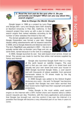 L
UNIT 7. MASS MEDIA $ PROS AND CONS
241
2. Read the text and do the quiz after it. Do you
personally use Google? What can you say about this
search engine?
How to Change the World: Google
Google began in 1996 as a project by Larry Page
and Sergey Brin. Larry and Sergey were both studying
at Stanford University in Palo Alto, California. In their
research project they came up with a plan to make a
search engine that ranked websites according to the
number of other websites that linked to that site.
The domain google.com was registered in 1997 and
Google Corporation was formed a year later. Google
started selling advertisements with its keyword searches
in 2000, and so Google Adwords and Adsense were born.
The term PageRank was patented in 2001 – this term is
actually named after co-founder Larry Page and not, as
some think, named because it is the rank of a webpage.
In 2004, Google launched its own free web-based email service, known as
Gmail. This service was made to rival the free online mail services supplied by
Yahoo and Hotmail.
Google also launched Google Earth that is a map
of the earth based on satellite imagery. The cool
part is that you can zoom right in to street level and
actually see your own street and even your house! In
2006 Google launched Google Video, a cool search
tool with thousands of videos available: from personal
homemade videos to TV shows made by the big
television corporations.
In 2006 Google was added to the Oxford English
dictionary as a verb – the verb “to Google” has become
so popular that Google has even been worried that
their brand name might lose their copyright and patent
protections.
Today Google is the most widely used search
engine on the Internet with a 54% market share and receives about a billion
search requests per day. Therefore, with the many applications and products
that Google has brought out, and the control it has over the Internet it is
possible that Google will become a very influential part of our lives in years to
come.
ESSON66
 