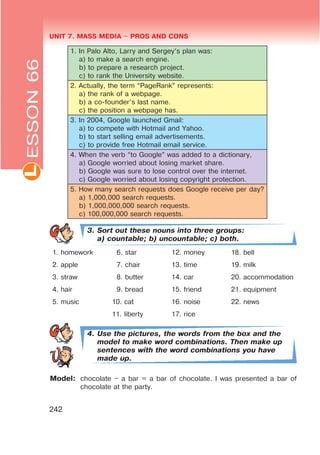 UNIT 7. MASS MEDIA $ PROS AND CONSL
242
1. In Palo Alto, Larry and Sergey’s plan was:
a) to make a search engine.
b) to prepare a research project.
c) to rank the University website.
2. Actually, the term “PageRank” represents:
a) the rank of a webpage.
b) a co-founder’s last name.
c) the position a webpage has.
3. In 2004, Google launched Gmail:
a) to compete with Hotmail and Yahoo.
b) to start selling email advertisements.
c) to provide free Hotmail email service.
4. When the verb “to Google” was added to a dictionary,
a) Google worried about losing market share.
b) Google was sure to lose control over the internet.
c) Google worried about losing copyright protection.
5. How many search requests does Google receive per day?
a) 1,000,000 search requests.
b) 1,000,000,000 search requests.
c) 100,000,000 search requests.
3. Sort out these nouns into three groups:
a) countable; b) uncountable; c) both.
1. homework 6. star 12. money 18. bell
2. apple 7. chair 13. time 19. milk
3. straw 8. butter 14. car 20. accommodation
4. hair 9. bread 15. friend 21. equipment
5. music 10. cat 16. noise 22. news
11. liberty 17. rice
4. Use the pictures, the words from the box and the
model to make word combinations. Then make up
sentences with the word combinations you have
made up.
Model: chocolate – a bar = a bar of chocolate. I was presented a bar of
chocolate at the party.
ESSON66
 