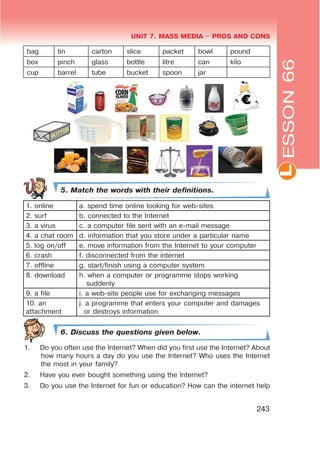L
UNIT 7. MASS MEDIA $ PROS AND CONS
243
bag tin carton slice packet bowl pound
box pinch glass bottle litre can kilo
cup barrel tube bucket spoon jar
5. Match the words with their definitions.
1. online a. spend time online looking for web-sites
2. surf b. connected to the Internet
3. a virus c. a computer file sent with an e-mail message
4. a chat room d. information that you store under a particular name
5. log on/off e. move information from the Internet to your computer
6. crash f. disconnected from the internet
7. offline g. start/finish using a computer system
8. download h. when a computer or programme stops working
suddenly
9. a file i. a web-site people use for exchanging messages
10. an
attachment
j. a programme that enters your computer and damages
or destroys information
6. Discuss the questions given below.
1. Do you often use the Internet? When did you first use the Internet? About
how many hours a day do you use the Internet? Who uses the Internet
the most in your family?
2. Have you ever bought something using the Internet?
3. Do you use the Internet for fun or education? How can the internet help
ESSON66
 